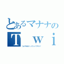 とあるマナナのＴ ｗｉｔｔｅｒ（つぶやきまくっていいですか？）