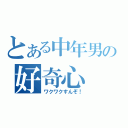 とある中年男の好奇心（ワクワクすんぞ！）