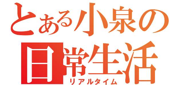 とある小泉の日常生活（　リアルタイム）