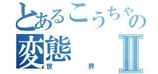 とあるこうちゃんの変態Ⅱ（世界）