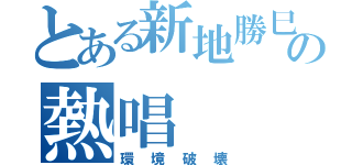 とある新地勝巳の熱唱（環境破壊）