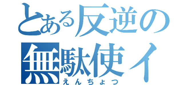 とある反逆の無駄使イ（えんちょつ）