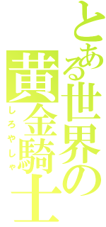 とある世界の黄金騎士（しろやしゃ）