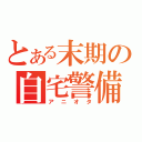 とある末期の自宅警備員（アニオタ）