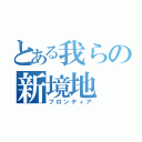 とある我らの新境地（フロンティア）