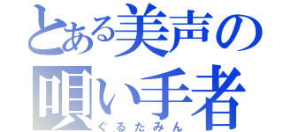 とある美声の唄い手者（ぐるたみん）