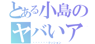 とある小島のヤバいアダ名（✖︎✖︎✖︎クッション）