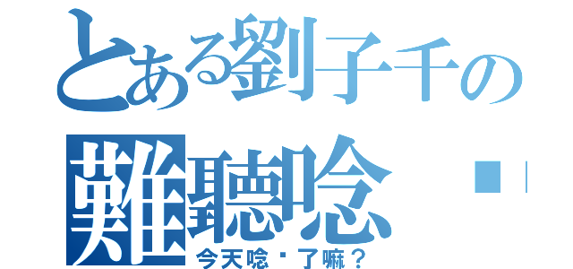 とある劉子千の難聽唸你（今天唸你了嘛？）