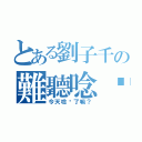 とある劉子千の難聽唸你（今天唸你了嘛？）