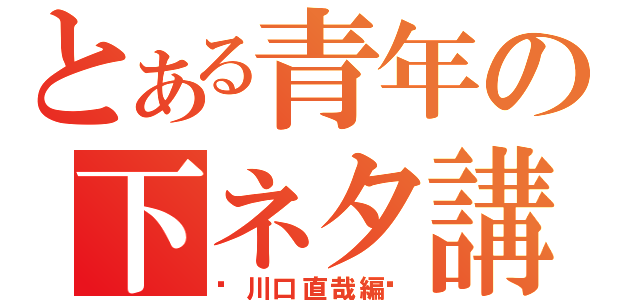 とある青年の下ネタ講座（〜川口直哉編〜）