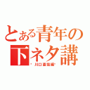 とある青年の下ネタ講座（〜川口直哉編〜）