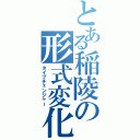 とある稲陵の形式変化（タイプチェンジャー）