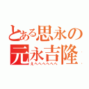 とある思永の元永吉隆（えへへへへへへ）