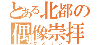 とある北都の偶像崇拝（カズミン）