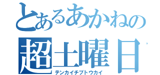 とあるあかねの超土曜日（テンカイチブトウカイ）