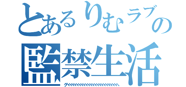 とあるりむラブの監禁生活（グヘヘヘヘヘへへへへへへへへへへへへへへへへへへ）