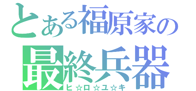 とある福原家の最終兵器（ヒ☆ロ☆ユ☆キ）