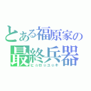 とある福原家の最終兵器（ヒ☆ロ☆ユ☆キ）