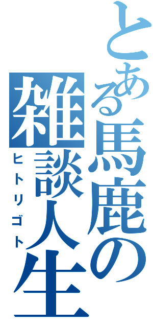 とある馬鹿の雑談人生（ヒトリゴト）