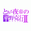 とある夜帝の平野克行Ⅱ（イケメン）