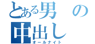 とある男の中出し（オールナイト）