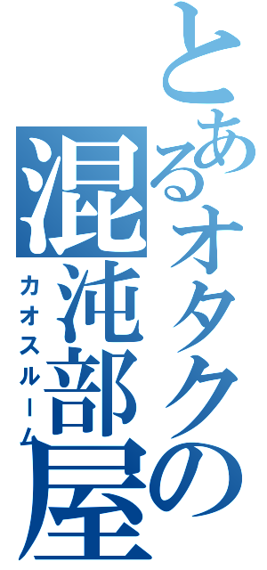 とあるオタクの混沌部屋（カオスルーム）