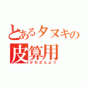 とあるタヌキの皮算用（かわざんよう）