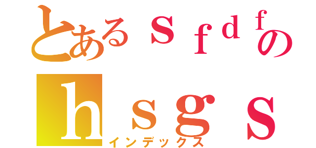 とあるｓｆｄｆのｈｓｇｓ（インデックス）