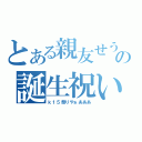 とある親友せうの誕生祝い（ｋ１５祭りやぁあああ）