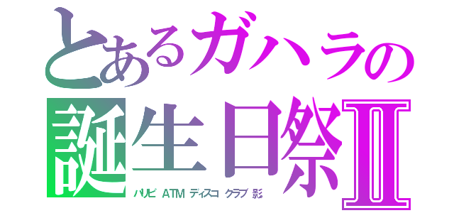 とあるガハラの誕生日祭Ⅱ（パリピ　ＡＴＭ　ディスコ　クラブ　影。）