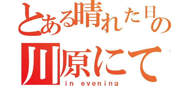 とある晴れた日の川原にて、（ｉｎ ｅｖｅｎｉｎｇ）