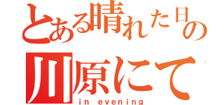 とある晴れた日の川原にて、（ｉｎ ｅｖｅｎｉｎｇ）