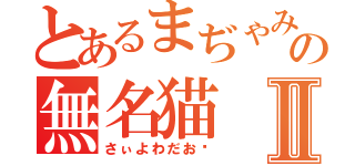 とあるまぢゃみ獄の無名猫Ⅱ（さぃよわだお♡）