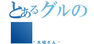 とあるグルの（✩大切さん✩）