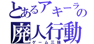 とあるアキーラの廃人行動（ゲーム三昧）