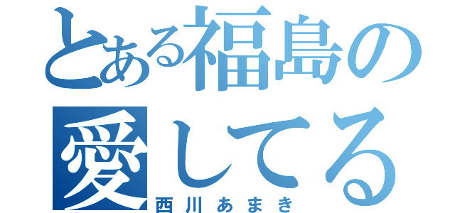 とある福島の愛してる（西川あまき）