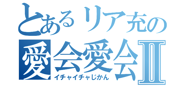 とあるリア充の愛会愛会Ⅱ（イチャイチャじかん）