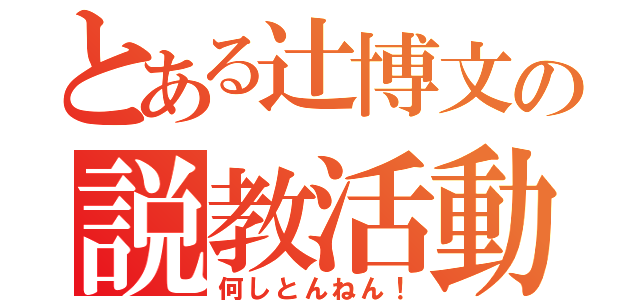 とある辻博文の説教活動（何しとんねん！）