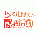 とある辻博文の説教活動（何しとんねん！）