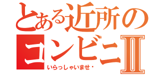 とある近所のコンビニⅡ（いらっしゃいませ〜）