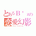 とあるＢ'ｚの恋愛幻影（ＬＯＶＥ ＰＨＡＮＴＯＭ）