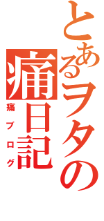 とあるヲタの痛日記（痛ブログ）