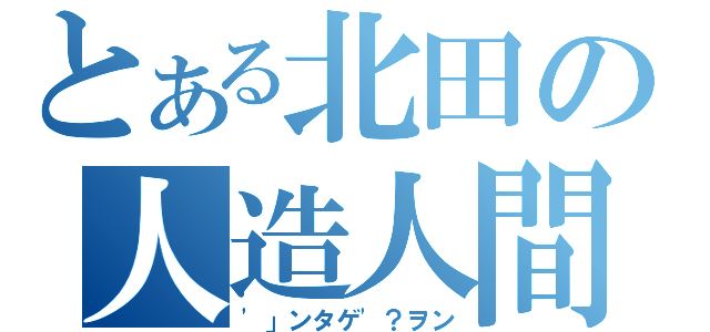 とある北田の人造人間（\'」ンタゲ\'？ヲン）