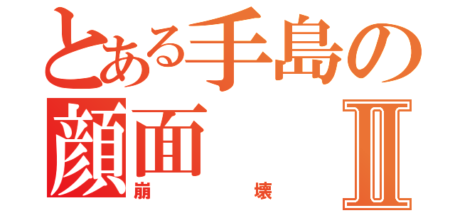 とある手島の顔面Ⅱ（崩壊）