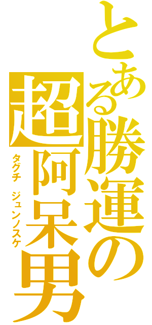 とある勝運の超阿呆男（タグチ　ジュンノスケ）