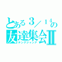 とある３／１４の友達集会Ⅱ（チングジャンア）