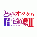 とあるオタクの自宅遊戯Ⅱ（アニメバカ）