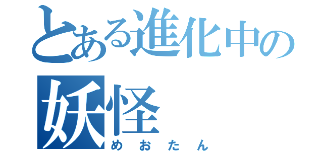 とある進化中の妖怪（めおたん）