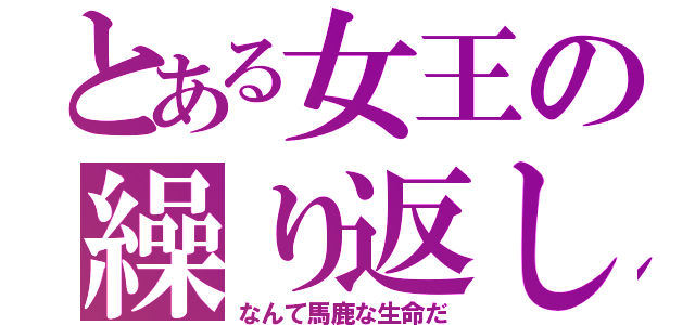 とある女王の繰り返し（なんて馬鹿な生命だ）