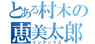 とある村木の恵美太郎（インデックス）